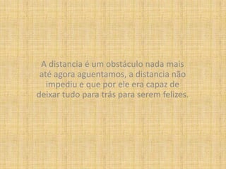 A distancia é um obstáculo nada mais até agora aguentamos, a distancia não impediu e que por ele era capaz de deixar tudo para trás para serem felizes.