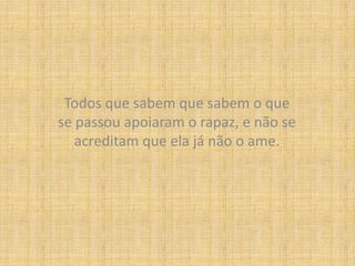 Todos que sabem que sabem o que se passou apoiaram o rapaz, e não se acreditam que ela já não o ame.