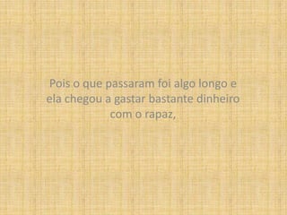 Pois o que passaram foi algo longo e ela chegou a gastar bastante dinheiro com o rapaz,