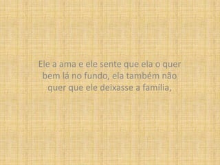 Ele a ama e ele sente que ela o quer bem lá no fundo, ela também não quer que ele deixasse a família,