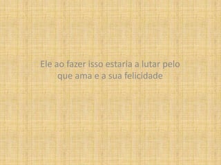 Ele ao fazer isso estaria a lutar pelo que ama e a sua felicidade