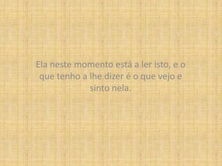 Ela neste momento está a ler isto, e o que tenho a lhe dizer é o que vejo e sinto nela.