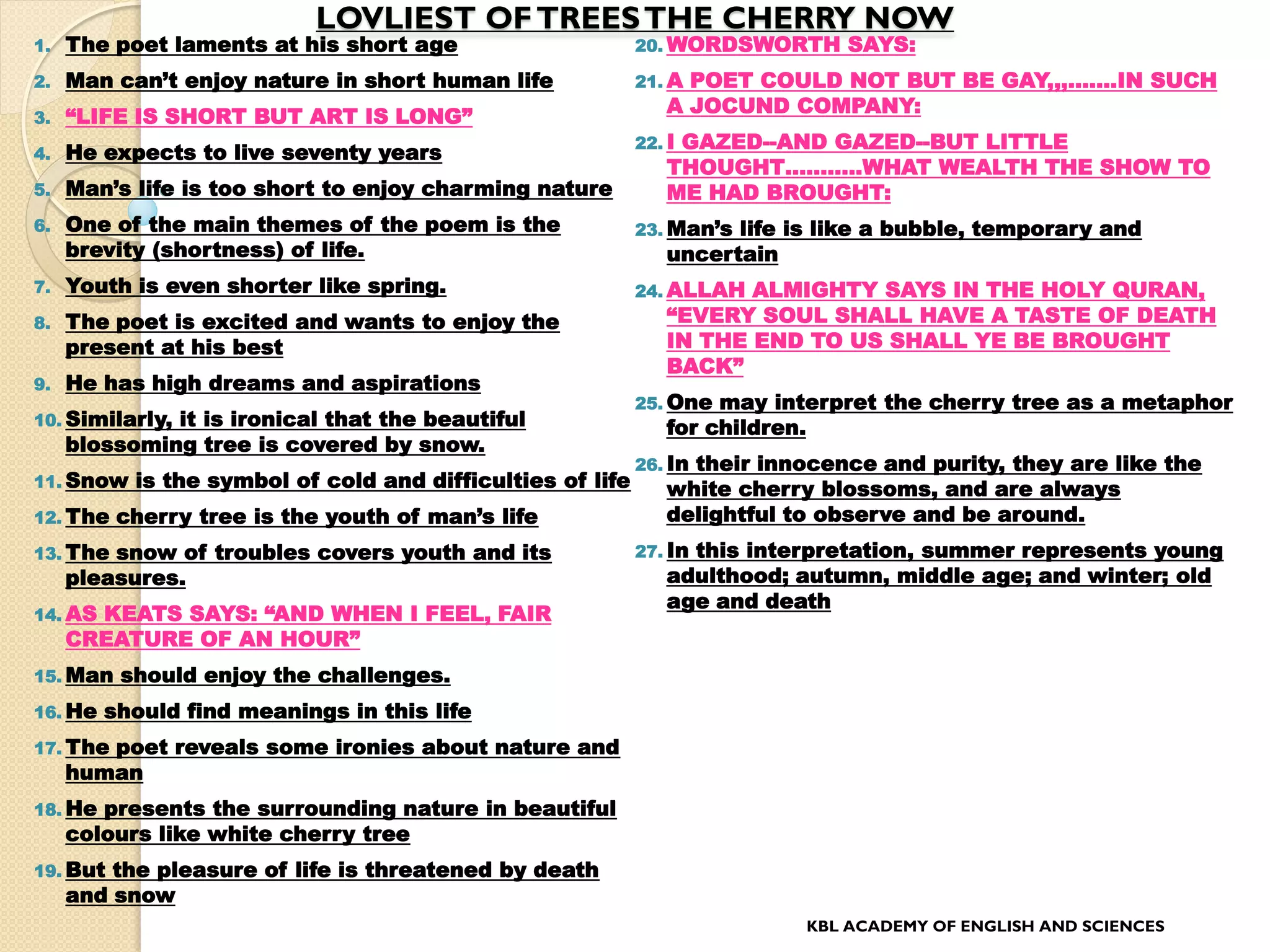 LOVLIEST OFTREESTHE CHERRY NOW
1. The poet laments at his short age
2. Man can’t enjoy nature in short human life
3. “LIFE IS SHORT BUT ART IS LONG”
4. He expects to live seventy years
5. Man’s life is too short to enjoy charming nature
6. One of the main themes of the poem is the
brevity (shortness) of life.
7. Youth is even shorter like spring.
8. The poet is excited and wants to enjoy the
present at his best
9. He has high dreams and aspirations
10. Similarly, it is ironical that the beautiful
blossoming tree is covered by snow.
11. Snow is the symbol of cold and difficulties of life
12. The cherry tree is the youth of man’s life
13. The snow of troubles covers youth and its
pleasures.
14. AS KEATS SAYS: “AND WHEN I FEEL, FAIR
CREATURE OF AN HOUR”
15. Man should enjoy the challenges.
16. He should find meanings in this life
17. The poet reveals some ironies about nature and
human
18. He presents the surrounding nature in beautiful
colours like white cherry tree
19. But the pleasure of life is threatened by death
and snow
20. WORDSWORTH SAYS:
21. A POET COULD NOT BUT BE GAY,,,…….IN SUCH
A JOCUND COMPANY:
22. I GAZED--AND GAZED--BUT LITTLE
THOUGHT………..WHAT WEALTH THE SHOW TO
ME HAD BROUGHT:
23. Man’s life is like a bubble, temporary and
uncertain
24. ALLAH ALMIGHTY SAYS IN THE HOLY QURAN,
“EVERY SOUL SHALL HAVE A TASTE OF DEATH
IN THE END TO US SHALL YE BE BROUGHT
BACK”
25. One may interpret the cherry tree as a metaphor
for children.
26. In their innocence and purity, they are like the
white cherry blossoms, and are always
delightful to observe and be around.
27. In this interpretation, summer represents young
adulthood; autumn, middle age; and winter; old
age and death
KBL ACADEMY OF ENGLISH AND SCIENCES
 
