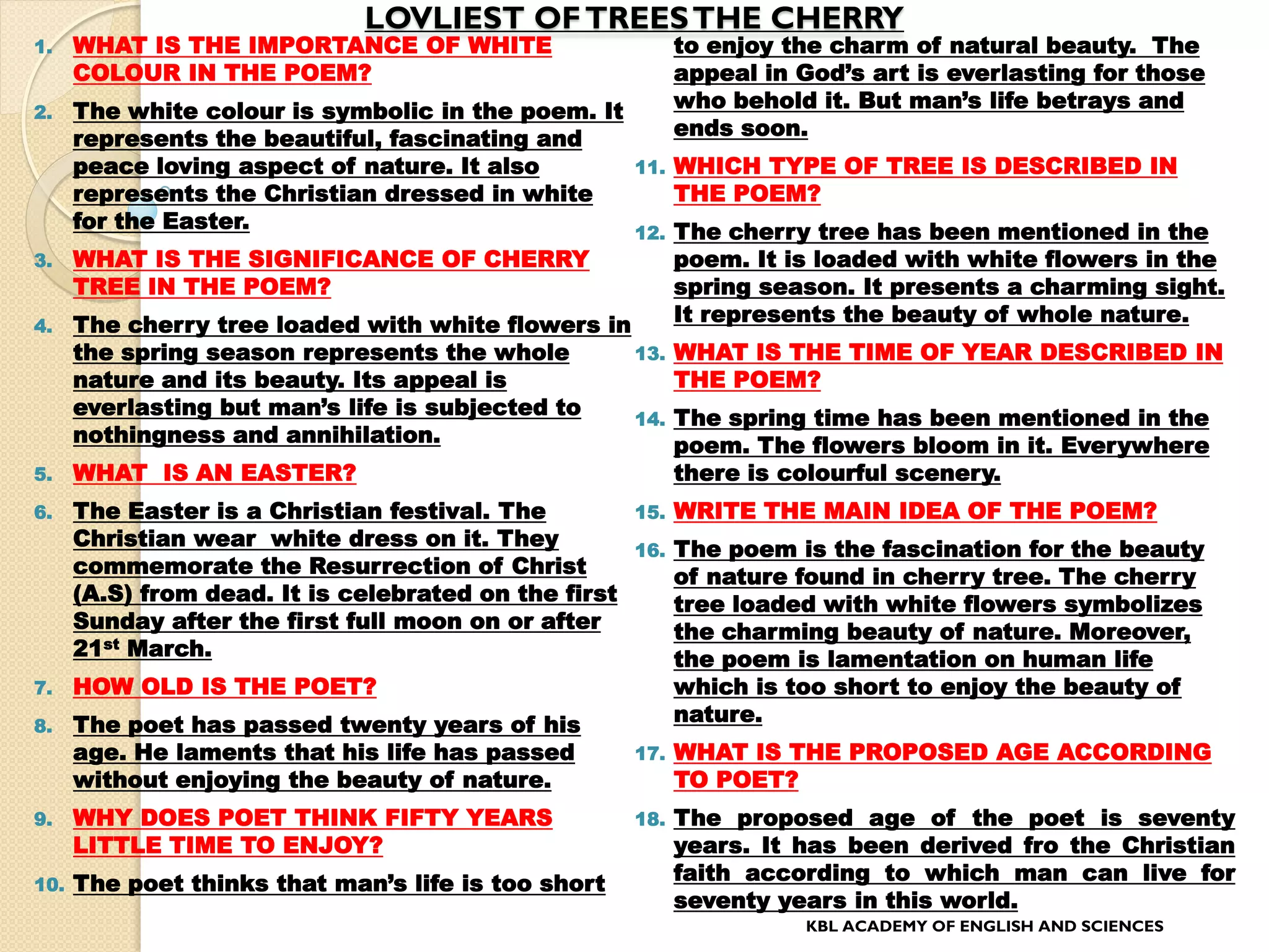 LOVLIEST OFTREESTHE CHERRY
1. WHAT IS THE IMPORTANCE OF WHITE
COLOUR IN THE POEM?
2. The white colour is symbolic in the poem. It
represents the beautiful, fascinating and
peace loving aspect of nature. It also
represents the Christian dressed in white
for the Easter.
3. WHAT IS THE SIGNIFICANCE OF CHERRY
TREE IN THE POEM?
4. The cherry tree loaded with white flowers in
the spring season represents the whole
nature and its beauty. Its appeal is
everlasting but man’s life is subjected to
nothingness and annihilation.
5. WHAT IS AN EASTER?
6. The Easter is a Christian festival. The
Christian wear white dress on it. They
commemorate the Resurrection of Christ
(A.S) from dead. It is celebrated on the first
Sunday after the first full moon on or after
21st March.
7. HOW OLD IS THE POET?
8. The poet has passed twenty years of his
age. He laments that his life has passed
without enjoying the beauty of nature.
9. WHY DOES POET THINK FIFTY YEARS
LITTLE TIME TO ENJOY?
10. The poet thinks that man’s life is too short
to enjoy the charm of natural beauty. The
appeal in God’s art is everlasting for those
who behold it. But man’s life betrays and
ends soon.
11. WHICH TYPE OF TREE IS DESCRIBED IN
THE POEM?
12. The cherry tree has been mentioned in the
poem. It is loaded with white flowers in the
spring season. It presents a charming sight.
It represents the beauty of whole nature.
13. WHAT IS THE TIME OF YEAR DESCRIBED IN
THE POEM?
14. The spring time has been mentioned in the
poem. The flowers bloom in it. Everywhere
there is colourful scenery.
15. WRITE THE MAIN IDEA OF THE POEM?
16. The poem is the fascination for the beauty
of nature found in cherry tree. The cherry
tree loaded with white flowers symbolizes
the charming beauty of nature. Moreover,
the poem is lamentation on human life
which is too short to enjoy the beauty of
nature.
17. WHAT IS THE PROPOSED AGE ACCORDING
TO POET?
18. The proposed age of the poet is seventy
years. It has been derived fro the Christian
faith according to which man can live for
seventy years in this world.
KBL ACADEMY OF ENGLISH AND SCIENCES
 