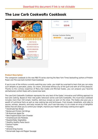 Download this document if link is not clickable


The Low Carb CookwoRx Cookbook
                                                              List Price :   $24.95

                                                                  Price :
                                                                             $18.46



                                                             Average Customer Rating

                                                                              4.1 out of 5




Product Description
The companion cookbook to the new PBS-TV series starring the New York Times bestselling authors of Protein
Power and The Low-Carb Comfort Food Cookbook

If you're one of the millions currently watching your carbs, you might be surprised to learn that you can enjoy
such delights as pancakes, pasta, ice cream, and bread without any of the guilt and with all of the pleasure.
Thanks to the culinary expertise of Mary Dan Eades and Michael Eades, you can prepare your favorite
old-fashioned comfort foods with a brand-new twist.

The Low-Carb CookwoRx Cookbook represents the very best of the Eades' innovative and fulfilling approach to
low-carb cooking. Based on their new public television series Low-Carb CookwoRx, this must-have cookbook
includes more than 150 simple, healthy, delicious recipes as seen on the show. The Eades also give you a
wealth of nutritional facts as well as new cooking tips and techniques. From breads, breakfasts, and sides to
sauces, entrees, desserts, and tasty recipes for kids, you'll see how easy it is to create an array of delightful
dishes that will allow you to control your weight, improve your health--and enjoy cooking once again!
* Handmade Rye Bread
* Barbecued Chicken Hot Wings
* All-American Apple Pie
* New England-Style Clam Chowder
* Smashed Just Like Potatoes
* Roasted Baby Vegetables
* Stealthy Healthy Pasta Sauce
* Festive Frijoles
* Tiramisu
* Almond Drop Scones
* Homemade Sage and Pepper Sausage
 