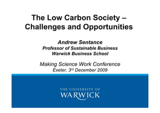 The Low Carbon Society –
Challenges and Opportunities
          Andrew Sentance
    Professor of Sustainable Business
        Warwick Business School

   Making Science Work Conference
        Exeter, 3rd December 2009
 