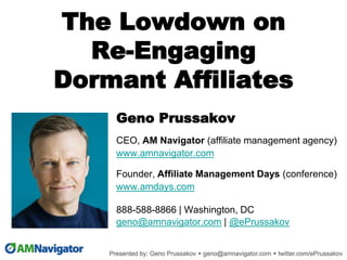 The Lowdown on
Re-Engaging
Dormant Affiliates
Geno Prussakov
CEO, AM Navigator (affiliate management agency)
www.amnavigator.com
Founder, Affiliate Management Days (conference)
www.amdays.com
888-588-8866 | Washington, DC
geno@amnavigator.com | @ePrussakov
.
 