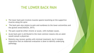 THE LOWER BACK PAIN
 The lower back pain involves muscles spasms localizing on the supportive
muscles along the spine
 The back pain also relates to pain and numbness to the lower extremities and
the gluteal area(CASAZZA, 2017).
 The pain could be either chronic or acute, with multiple causes.
 Acute back pain is attributed to the most common reasons why an adult
would consult a physician.
 Patients may recover quickly with minimal treatment, but it remains
imperative that an elaborate evaluation is done to identify underlying
pathology.
 