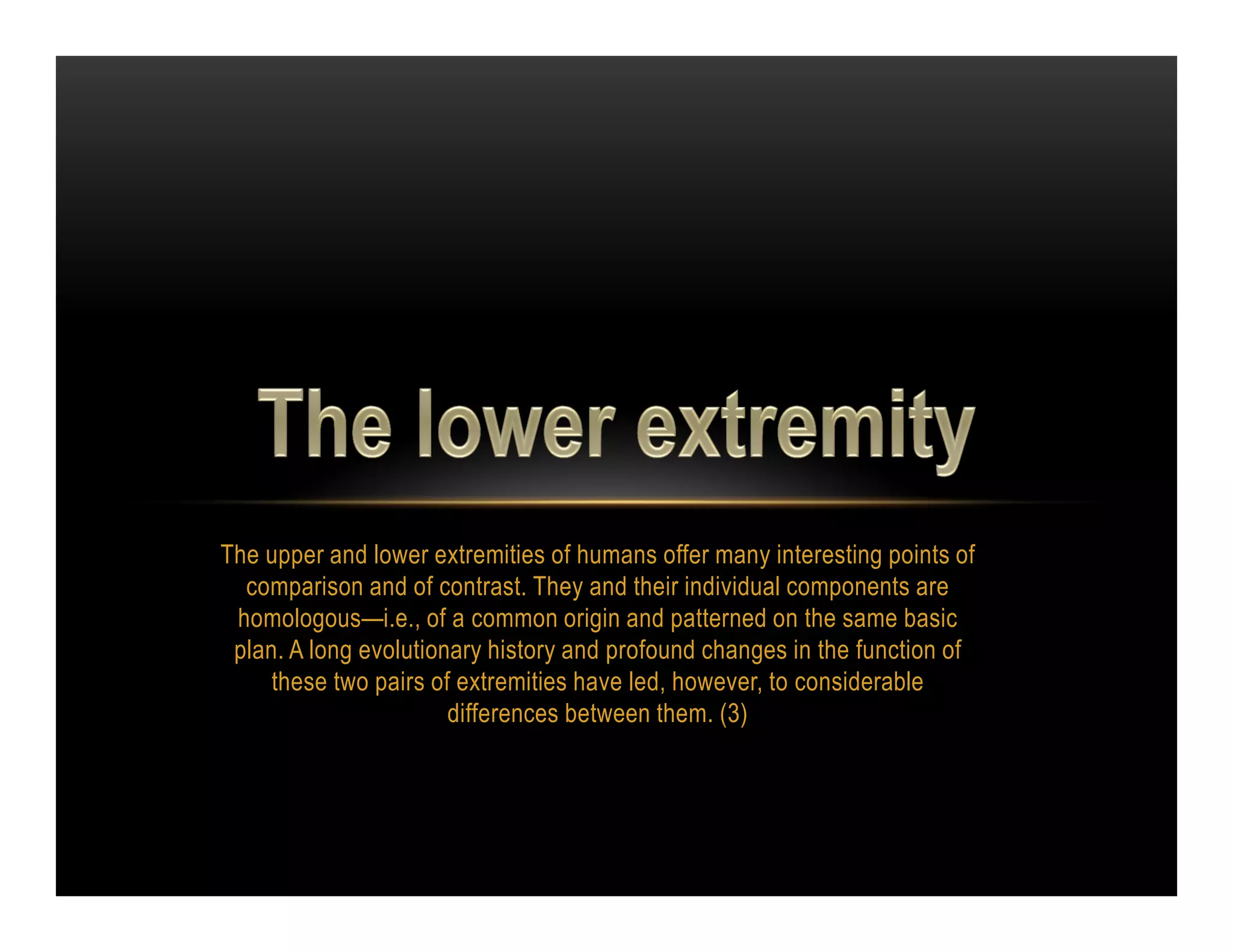 The upper and lower extremities of humans offer many interesting points of
  comparison and of contrast. They and their individual components are
 homologous—i.e., of a common origin and patterned on the same basic
 plan. A long evolutionary history and profound changes in the function of
     these two pairs of extremities have led, however, to considerable
                       differences between them. (3)
 