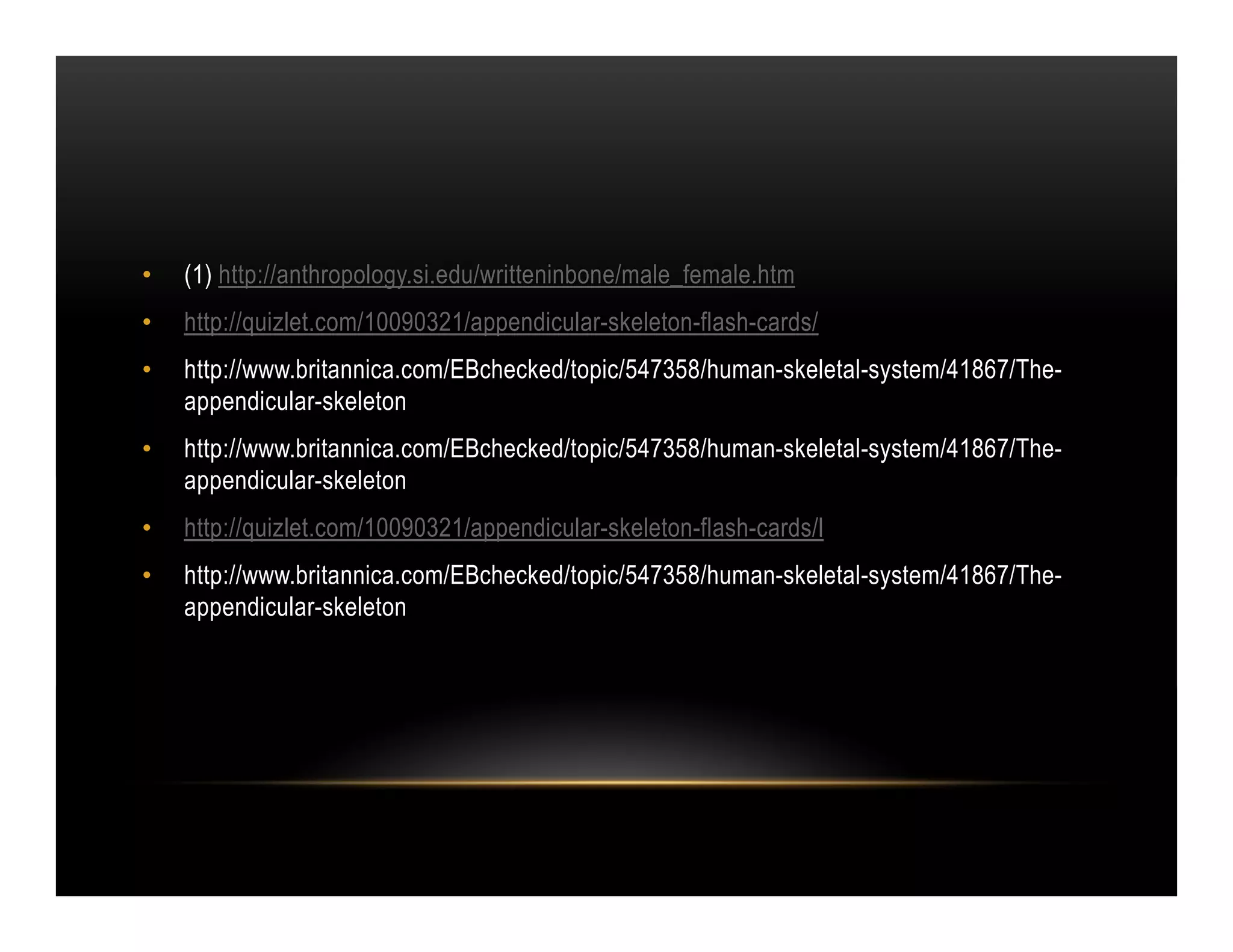 •   (1) http://anthropology.si.edu/writteninbone/male_female.htm
•   http://quizlet.com/10090321/appendicular-skeleton-flash-cards/
•   http://www.britannica.com/EBchecked/topic/547358/human-skeletal-system/41867/The-
    appendicular-skeleton
•   http://www.britannica.com/EBchecked/topic/547358/human-skeletal-system/41867/The-
    appendicular-skeleton
•   http://quizlet.com/10090321/appendicular-skeleton-flash-cards/l
•   http://www.britannica.com/EBchecked/topic/547358/human-skeletal-system/41867/The-
    appendicular-skeleton
 