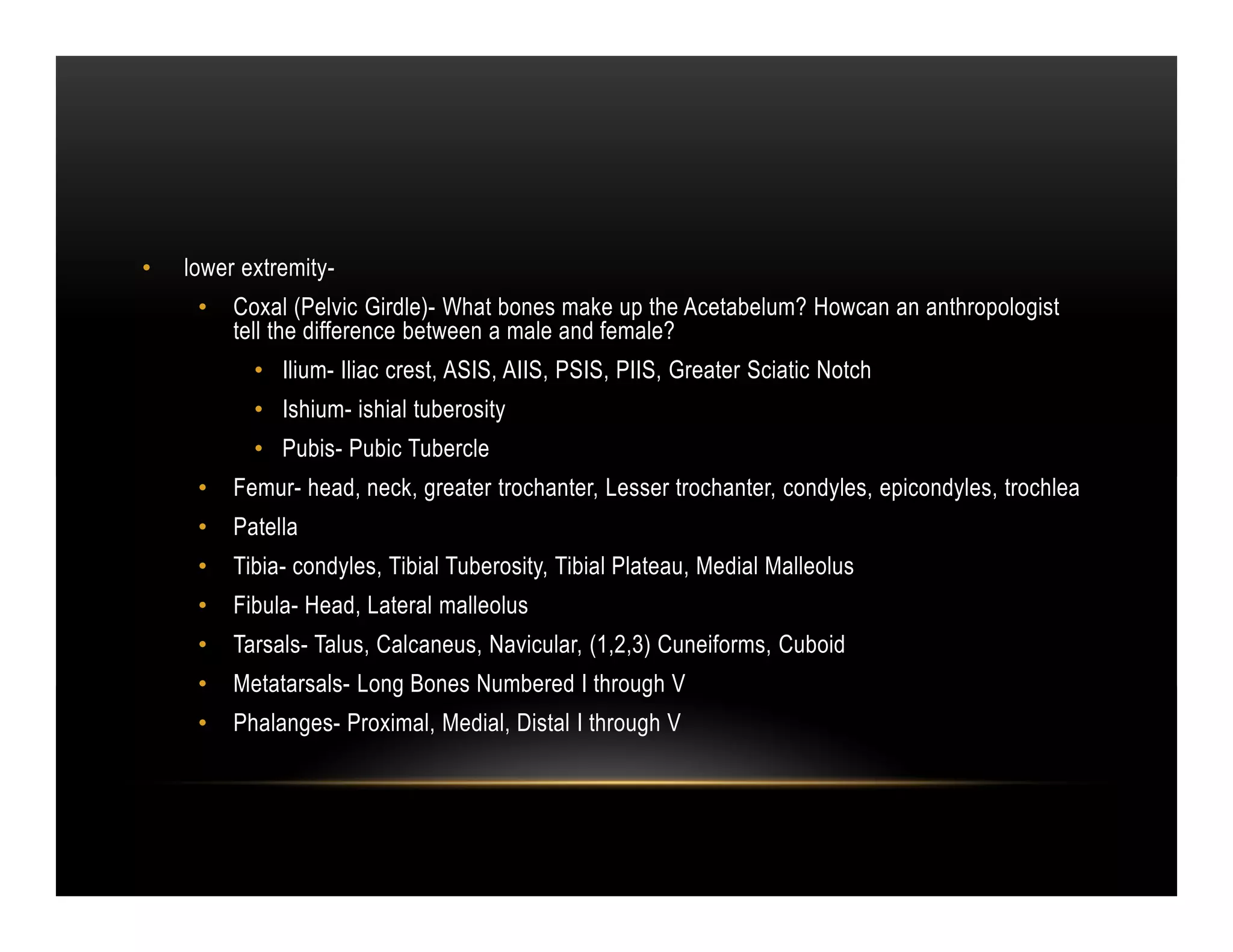 •   lower extremity-
     •   Coxal (Pelvic Girdle)- What bones make up the Acetabelum? Howcan an anthropologist
         tell the difference between a male and female?
           • Ilium- Iliac crest, ASIS, AIIS, PSIS, PIIS, Greater Sciatic Notch
           • Ishium- ishial tuberosity
           • Pubis- Pubic Tubercle
     •   Femur- head, neck, greater trochanter, Lesser trochanter, condyles, epicondyles, trochlea
     •   Patella
     •   Tibia- condyles, Tibial Tuberosity, Tibial Plateau, Medial Malleolus
     •   Fibula- Head, Lateral malleolus
     •   Tarsals- Talus, Calcaneus, Navicular, (1,2,3) Cuneiforms, Cuboid
     •   Metatarsals- Long Bones Numbered I through V
     •   Phalanges- Proximal, Medial, Distal I through V
 