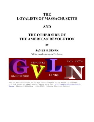 THE
LOYALISTS OF MASSACHUSETTS
AND
THE OTHER SIDE OF
THE AMERICAN REVOLUTION
BY
JAMES H. STARK
"History makes men wise."—BACON.
Special Edition Brought To You By; Chuck Thompson of TTC Media, Gloucester,
Virginia Links And News, General Media and WTLN. Http://www.GloucesterCounty-
VA.com Digital Publishing – July 2013. Liberty Education Series.
 