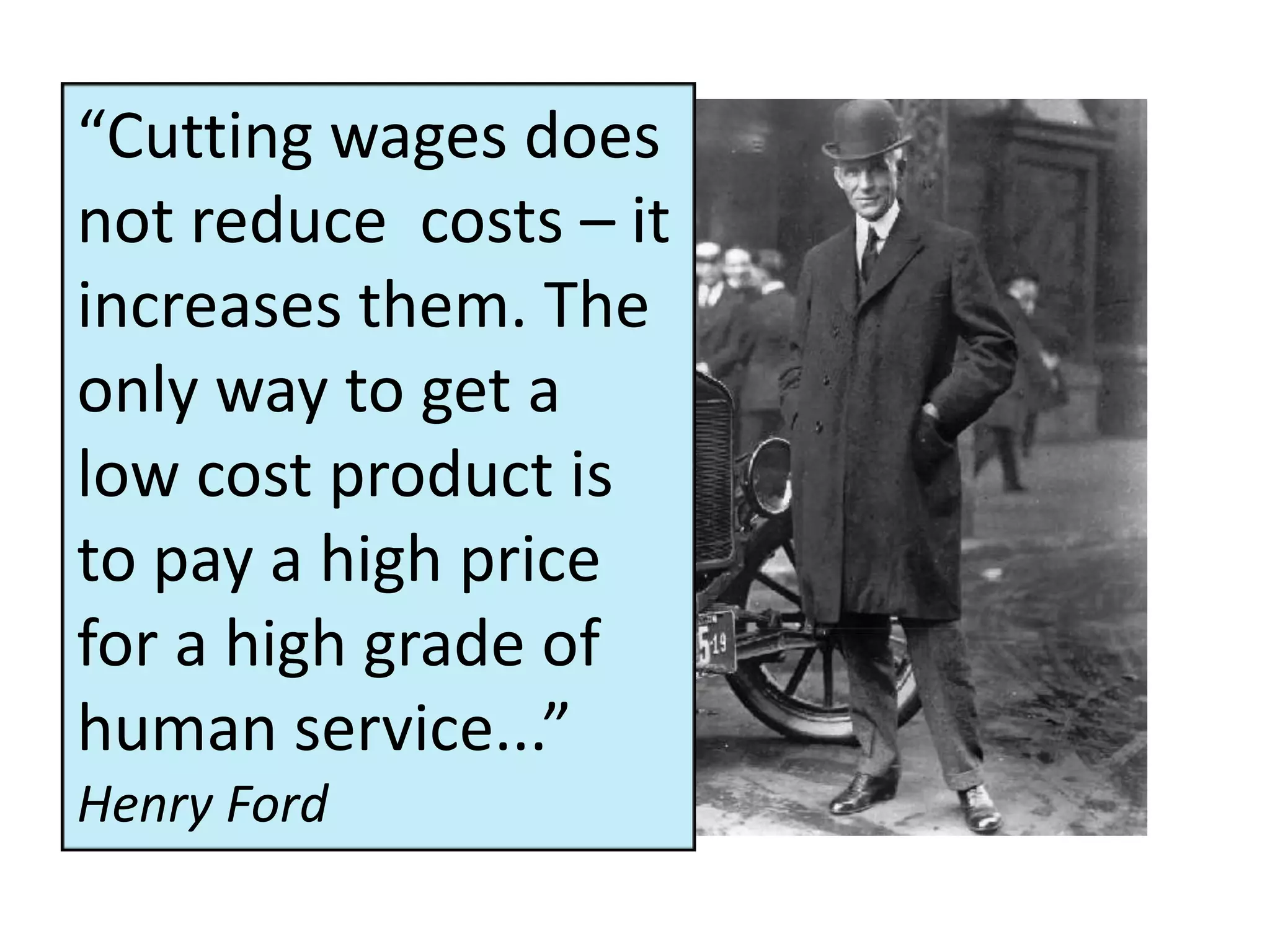 “Cutting wages does
not reduce costs – it
increases them. The
only way to get a
low cost product is
to pay a high price
for a high grade of
human service...”
Henry Ford
 