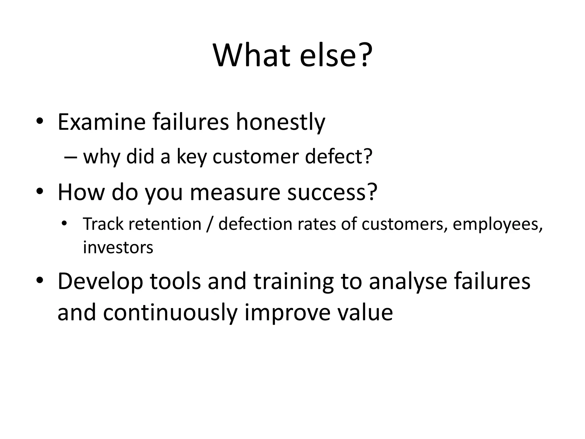 What else?
• Examine failures honestly
  – why did a key customer defect?
• How do you measure success?
  • Track retention / defection rates of customers, employees,
    investors
• Develop tools and training to analyse failures
  and continuously improve value
 