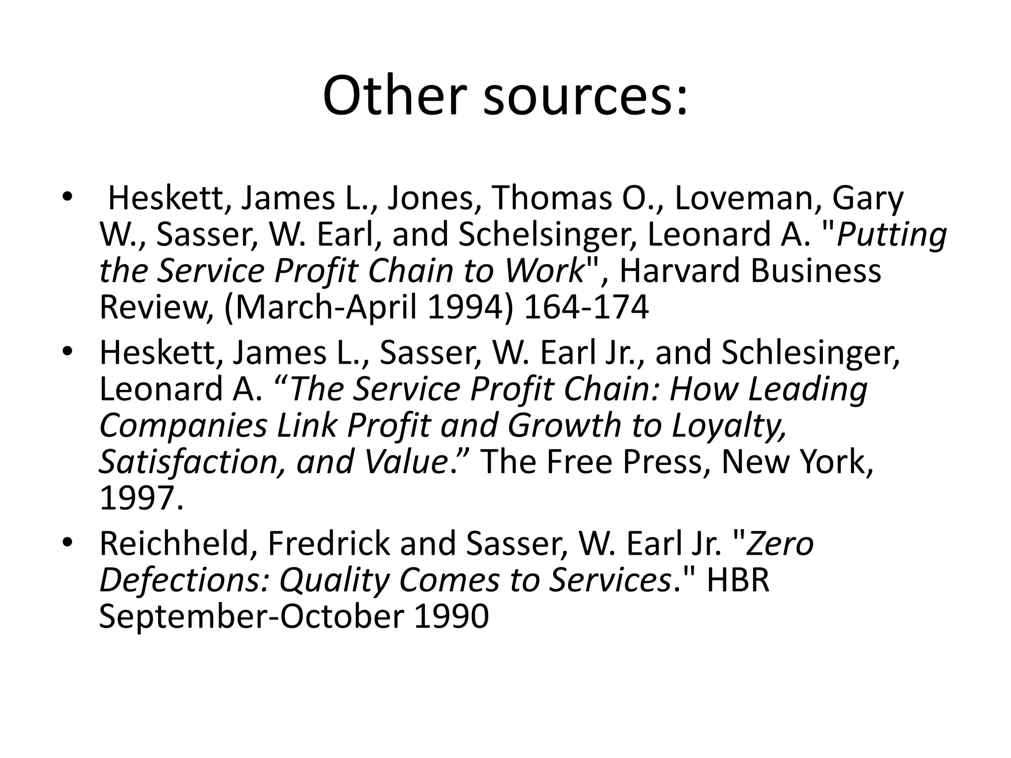 Other sources:
• Heskett, James L., Jones, Thomas O., Loveman, Gary
  W., Sasser, W. Earl, and Schelsinger, Leonard A. "Putting
  the Service Profit Chain to Work", Harvard Business
  Review, (March-April 1994) 164-174
• Heskett, James L., Sasser, W. Earl Jr., and Schlesinger,
  Leonard A. “The Service Profit Chain: How Leading
  Companies Link Profit and Growth to Loyalty,
  Satisfaction, and Value.” The Free Press, New York,
  1997.
• Reichheld, Fredrick and Sasser, W. Earl Jr. "Zero
  Defections: Quality Comes to Services." HBR
  September-October 1990
 