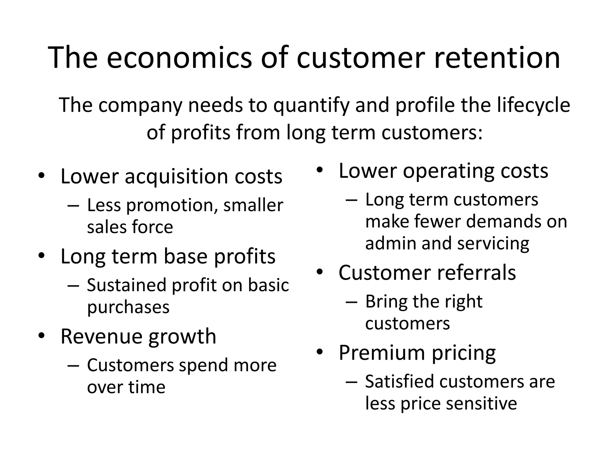 The economics of customer retention
  The company needs to quantify and profile the lifecycle
          of profits from long term customers:
• Lower acquisition costs        • Lower operating costs
   – Less promotion, smaller        – Long term customers
     sales force                      make fewer demands on
                                      admin and servicing
• Long term base profits
   – Sustained profit on basic
                                 • Customer referrals
     purchases                      – Bring the right
                                      customers
• Revenue growth
   – Customers spend more
                                 • Premium pricing
     over time                      – Satisfied customers are
                                      less price sensitive
 