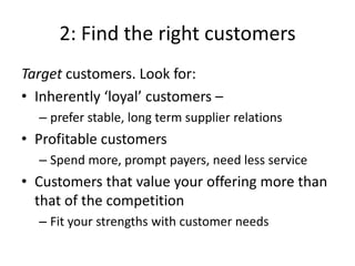 2: Find the right customers
Target customers. Look for:
• Inherently ‘loyal’ customers –
  – prefer stable, long term supplier relations
• Profitable customers
  – Spend more, prompt payers, need less service
• Customers that value your offering more than
  that of the competition
  – Fit your strengths with customer needs
 