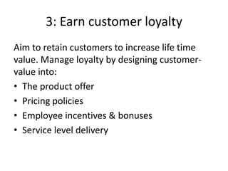3: Earn customer loyalty
Aim to retain customers to increase life time
value. Manage loyalty by designing customer-
value into:
• The product offer
• Pricing policies
• Employee incentives & bonuses
• Service level delivery
 