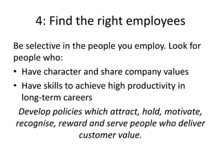 4: Find the right employees
Be selective in the people you employ. Look for
people who:
• Have character and share company values
• Have skills to achieve high productivity in
   long-term careers
  Develop policies which attract, hold, motivate,
 recognise, reward and serve people who deliver
                  customer value.
 