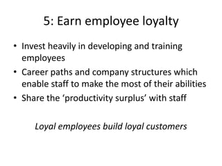 5: Earn employee loyalty
• Invest heavily in developing and training
  employees
• Career paths and company structures which
  enable staff to make the most of their abilities
• Share the ‘productivity surplus’ with staff

     Loyal employees build loyal customers
 