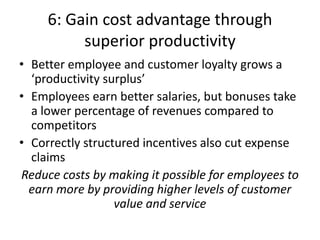 6: Gain cost advantage through
          superior productivity
• Better employee and customer loyalty grows a
  ‘productivity surplus’
• Employees earn better salaries, but bonuses take
  a lower percentage of revenues compared to
  competitors
• Correctly structured incentives also cut expense
  claims
Reduce costs by making it possible for employees to
  earn more by providing higher levels of customer
                  value and service
 