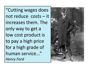 “Cutting wages does
not reduce costs – it
increases them. The
only way to get a
low cost product is
to pay a high price
for a high grade of
human service...”
Henry Ford
 