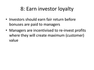 8: Earn investor loyalty
• Investors should earn fair return before
  bonuses are paid to managers
• Managers are incentivised to re-invest profits
  where they will create maximum (customer)
  value
 