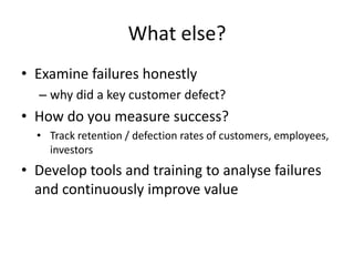 What else?
• Examine failures honestly
  – why did a key customer defect?
• How do you measure success?
  • Track retention / defection rates of customers, employees,
    investors
• Develop tools and training to analyse failures
  and continuously improve value
 