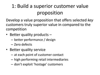 1: Build a superior customer value
               proposition
Develop a value proposition that offers selected key
customers truly superior value in compared to the
competition
• Better quality products –
   – better performance / design
   – Zero defects
• Better quality service
   – at each point of customer contact
   – high performing retail intermediaries
   – don’t exploit ‘hostage’ customers
 