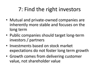 7: Find the right investors
• Mutual and private-owned companies are
  inherently more stable and focuses on the
  long term
• Public companies should target long-term
  investors / partners
• Investments based on stock market
  expectations do not foster long term growth
• Growth comes from delivering customer
  value, not shareholder value
 