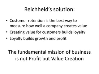 Reichheld’s solution:
• Customer retention is the best way to
  measure how well a company creates value
• Creating value for customers builds loyalty
• Loyalty builds growth and profit


 The fundamental mission of business
    is not Profit but Value Creation
 