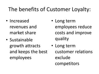 The benefits of Customer Loyalty:
• Increased          • Long term
  revenues and         employees reduce
  market share         costs and improve
• Sustainable          quality
  growth attracts    • Long term
  and keeps the best   customer relations
  employees            exclude
                       competitors
 