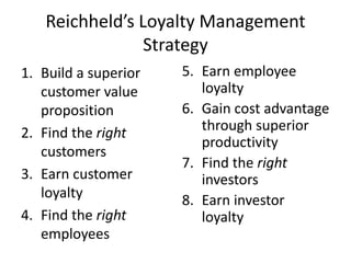 Reichheld’s Loyalty Management
                Strategy
1. Build a superior   5. Earn employee
   customer value        loyalty
   proposition        6. Gain cost advantage
2. Find the right        through superior
                         productivity
   customers
                      7. Find the right
3. Earn customer         investors
   loyalty            8. Earn investor
4. Find the right        loyalty
   employees
 
