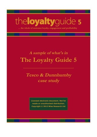 A sample of what's in
The Loyalty Guide 5
 _______________________________

  Tesco & Dunnhumby
       case study


     Licensed electronic document. Not for
      resale or unauthorised distribution.
      Copyright © 2012 Wise Research Ltd
 