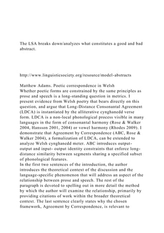 The LSA breaks down/analyzes what constitutes a good and bad
abstract.
http://www.linguisticsociety.org/resource/model-abstracts
Matthew Adams. Poetic correspondence in Welsh
Whether poetic forms are constrained by the same principles as
prose and speech is a long-standing question in metrics. I
present evidence from Welsh poetry that bears directly on this
question, and argue that Long-Distance Consonantal Agreement
(LDCA) is instantiated by the alliterative cynghanedd verse
form. LDCA is a non-local phonological process visible in many
languages in the form of consonantal harmony (Rose & Walker
2004, Hansson 2001, 2004) or vowel harmony (Rhodes 2009). I
demonstrate that Agreement by Correspondence (ABC, Rose &
Walker 2004), a formalization of LDCA, can be extended to
analyze Welsh cynghanedd meter. ABC introduces output-
output and input- output identity constraints that enforce long-
distance similarity between segments sharing a specified subset
of phonological features.
In the first two sentences of the introduction, the author
introduces the theoretical context of the discussion and the
language-specific phenomenon that will address an aspect of the
relationship between prose and speech. The rest of the
paragraph is devoted to spelling out in more detail the method
by which the author will examine the relationship, primarily by
providing citations of work within the broader theoretical
context. The last sentence clearly states why the chosen
framework, Agreement by Correspondence, is relevant to
 