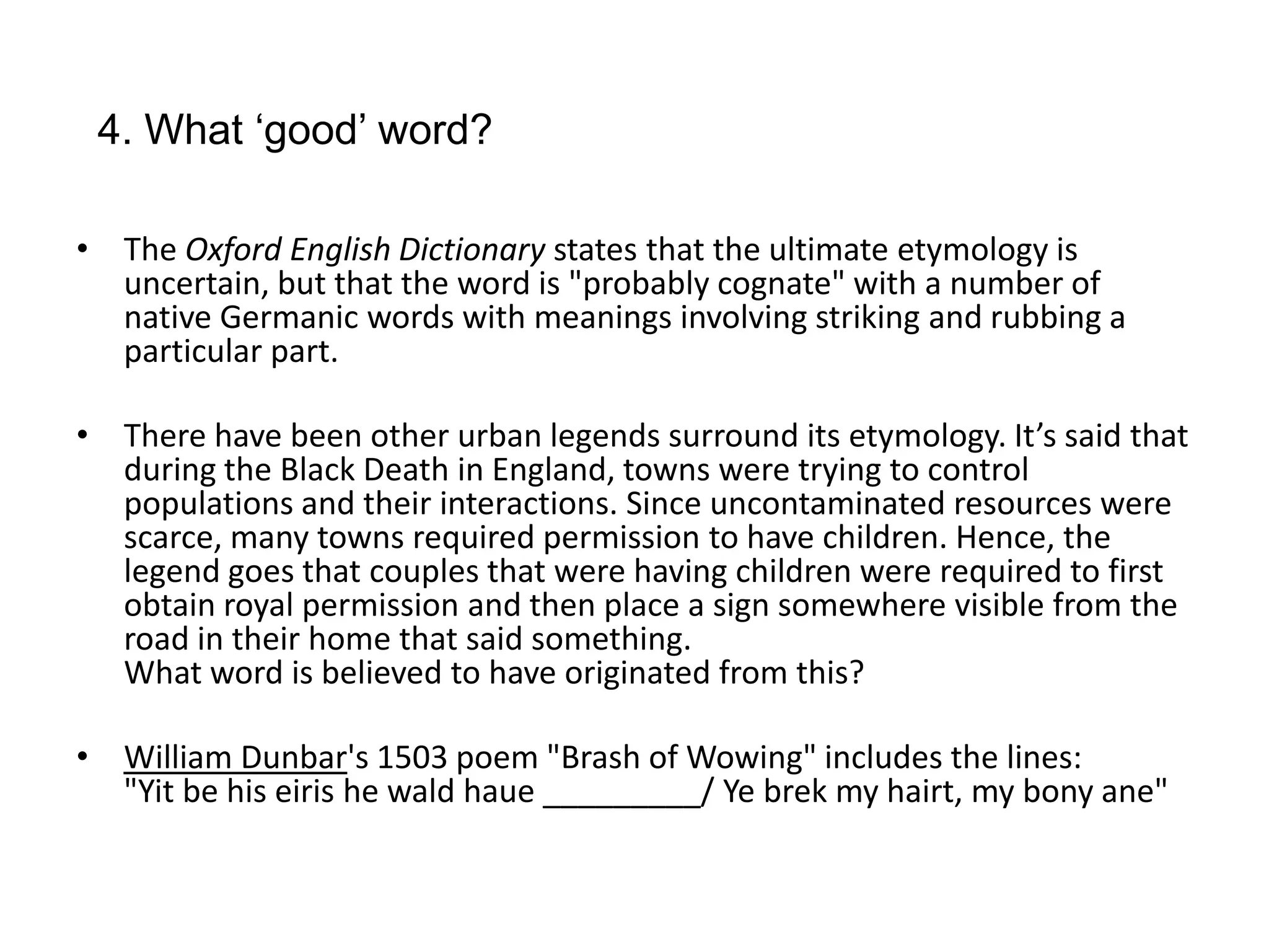 4. What ‘good’ word?

• The Oxford English Dictionary states that the ultimate etymology is
  uncertain, but that the word is "probably cognate" with a number of
  native Germanic words with meanings involving striking and rubbing a
  particular part.

• There have been other urban legends surround its etymology. It’s said that
  during the Black Death in England, towns were trying to control
  populations and their interactions. Since uncontaminated resources were
  scarce, many towns required permission to have children. Hence, the
  legend goes that couples that were having children were required to first
  obtain royal permission and then place a sign somewhere visible from the
  road in their home that said something.
  What word is believed to have originated from this?

• William Dunbar's 1503 poem "Brash of Wowing" includes the lines:
  "Yit be his eiris he wald haue _________/ Ye brek my hairt, my bony ane"
 