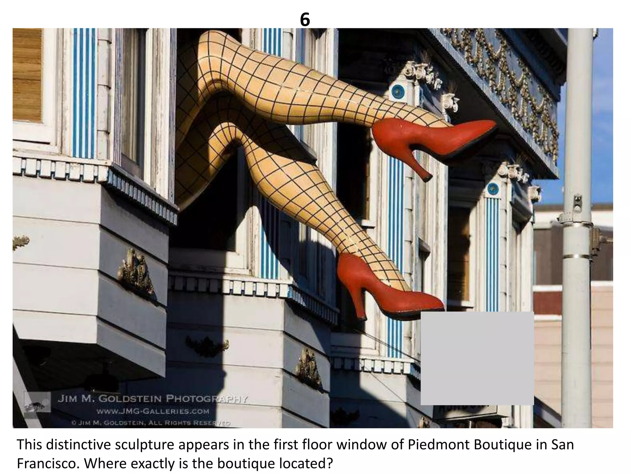 6




This distinctive sculpture appears in the first floor window of Piedmont Boutique in San
Francisco. Where exactly is the boutique located?
 