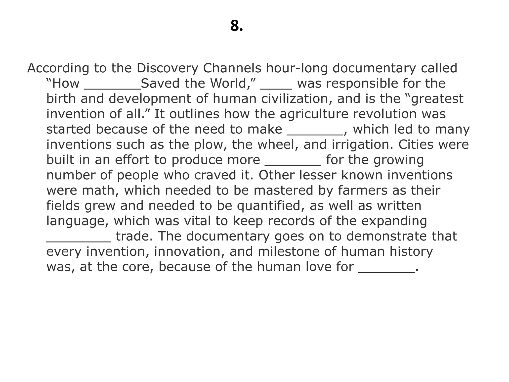 8.

According to the Discovery Channels hour-long documentary called
   “How _______Saved the World,” ____ was responsible for the
   birth and development of human civilization, and is the “greatest
   invention of all.” It outlines how the agriculture revolution was
   started because of the need to make _______, which led to many
   inventions such as the plow, the wheel, and irrigation. Cities were
   built in an effort to produce more _______ for the growing
   number of people who craved it. Other lesser known inventions
   were math, which needed to be mastered by farmers as their
   fields grew and needed to be quantified, as well as written
   language, which was vital to keep records of the expanding
   ________ trade. The documentary goes on to demonstrate that
   every invention, innovation, and milestone of human history
   was, at the core, because of the human love for _______.
 