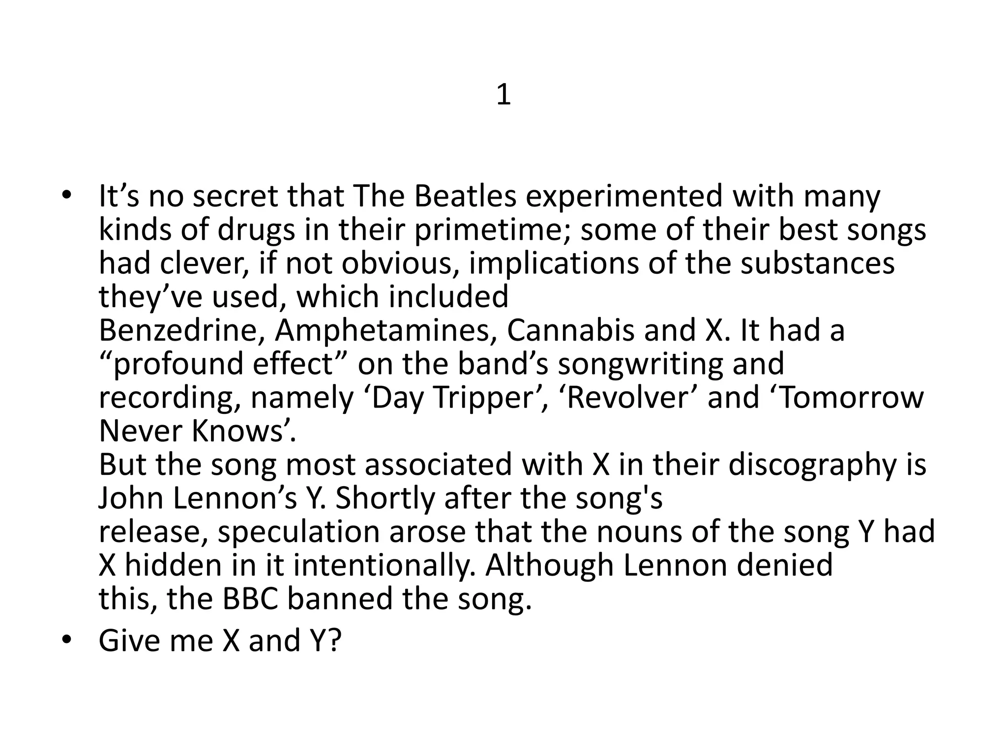 1


• It’s no secret that The Beatles experimented with many
  kinds of drugs in their primetime; some of their best songs
  had clever, if not obvious, implications of the substances
  they’ve used, which included
  Benzedrine, Amphetamines, Cannabis and X. It had a
  “profound effect” on the band’s songwriting and
  recording, namely ‘Day Tripper’, ‘Revolver’ and ‘Tomorrow
  Never Knows’.
  But the song most associated with X in their discography is
  John Lennon’s Y. Shortly after the song's
  release, speculation arose that the nouns of the song Y had
  X hidden in it intentionally. Although Lennon denied
  this, the BBC banned the song.
• Give me X and Y?
 