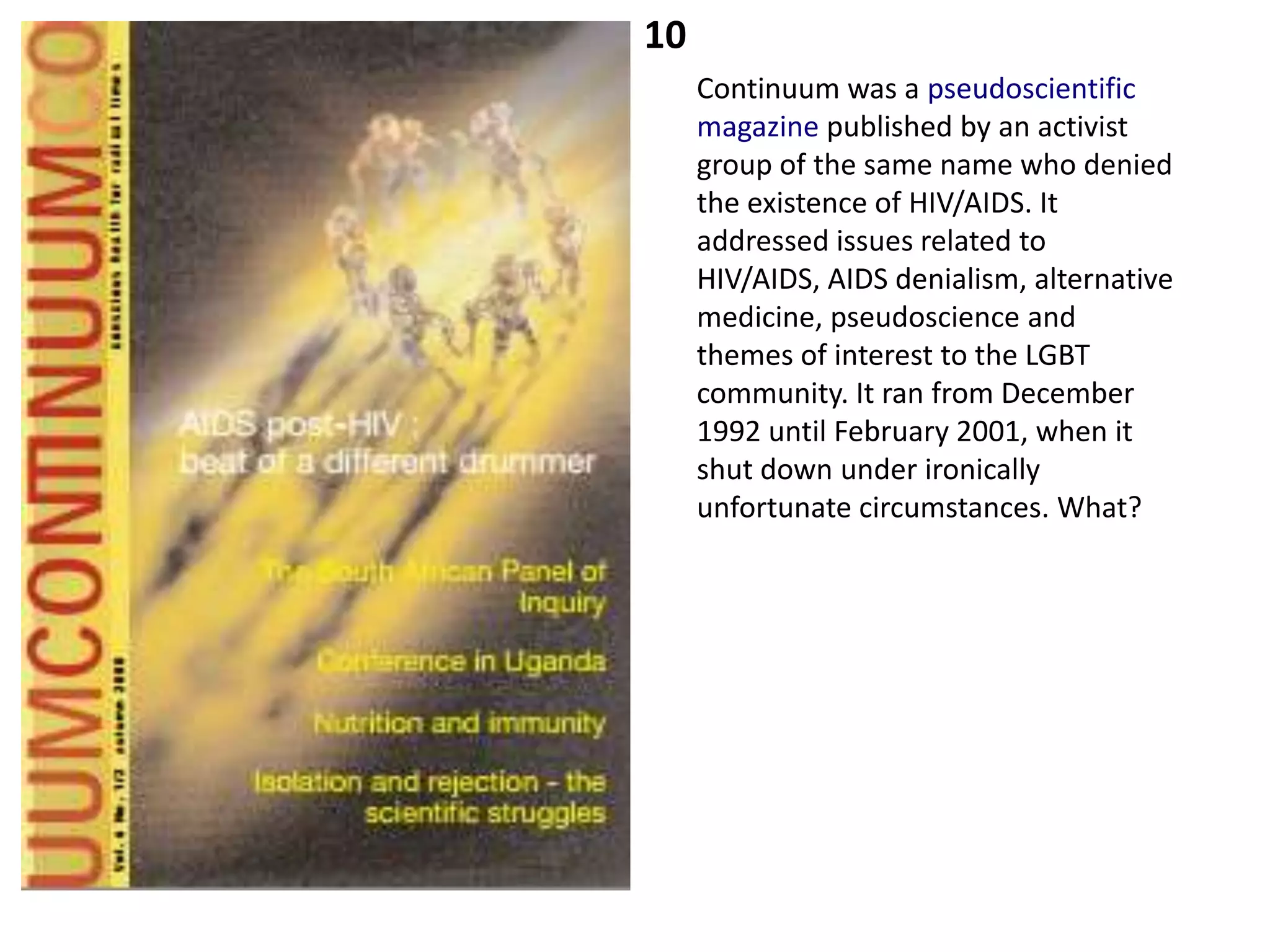 10
     Continuum was a pseudoscientific
     magazine published by an activist
     group of the same name who denied
     the existence of HIV/AIDS. It
     addressed issues related to
     HIV/AIDS, AIDS denialism, alternative
     medicine, pseudoscience and
     themes of interest to the LGBT
     community. It ran from December
     1992 until February 2001, when it
     shut down under ironically
     unfortunate circumstances. What?
 