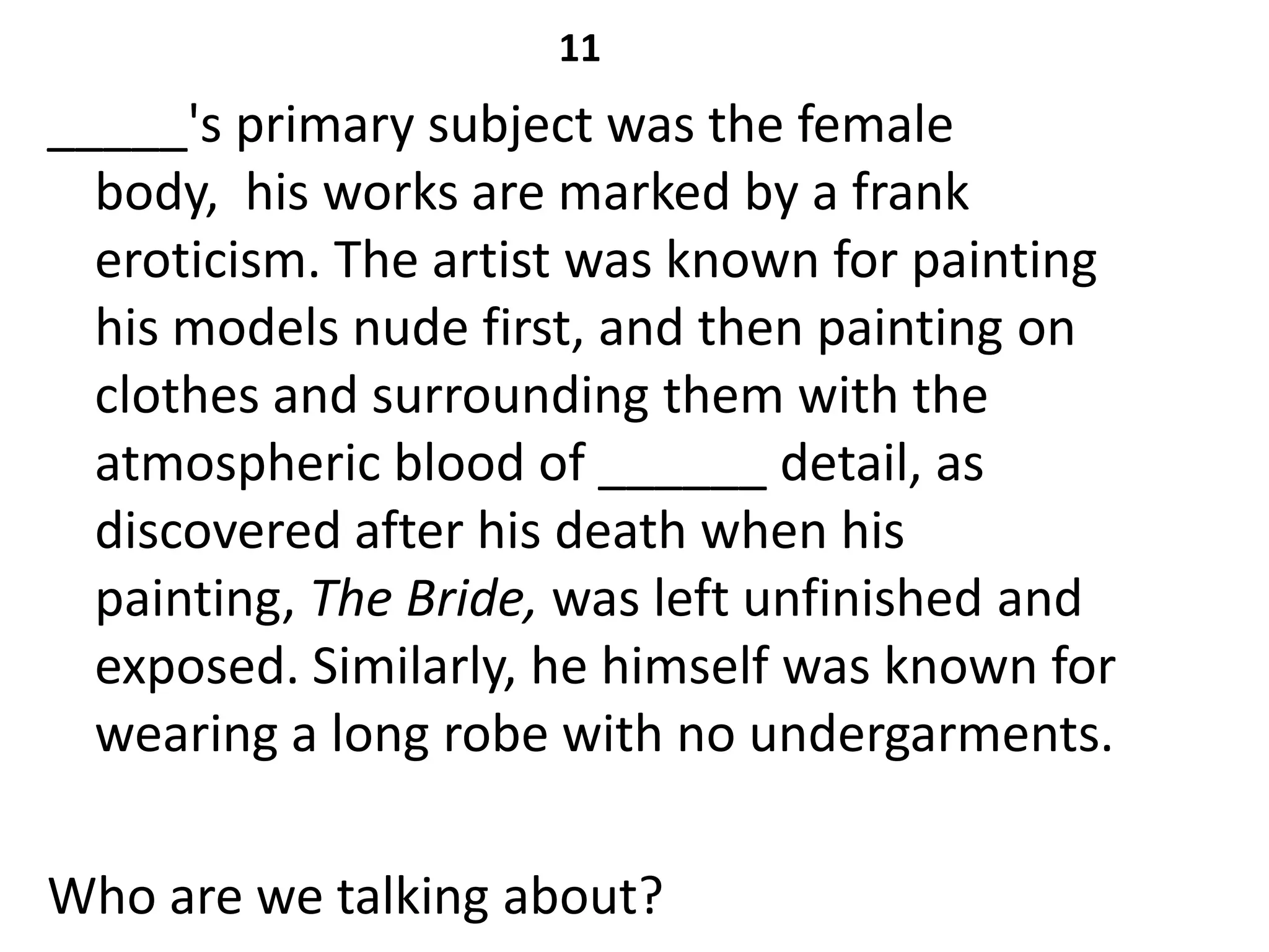 11
_____'s primary subject was the female
  body, his works are marked by a frank
  eroticism. The artist was known for painting
  his models nude first, and then painting on
  clothes and surrounding them with the
  atmospheric blood of ______ detail, as
  discovered after his death when his
  painting, The Bride, was left unfinished and
  exposed. Similarly, he himself was known for
  wearing a long robe with no undergarments.

Who are we talking about?
 