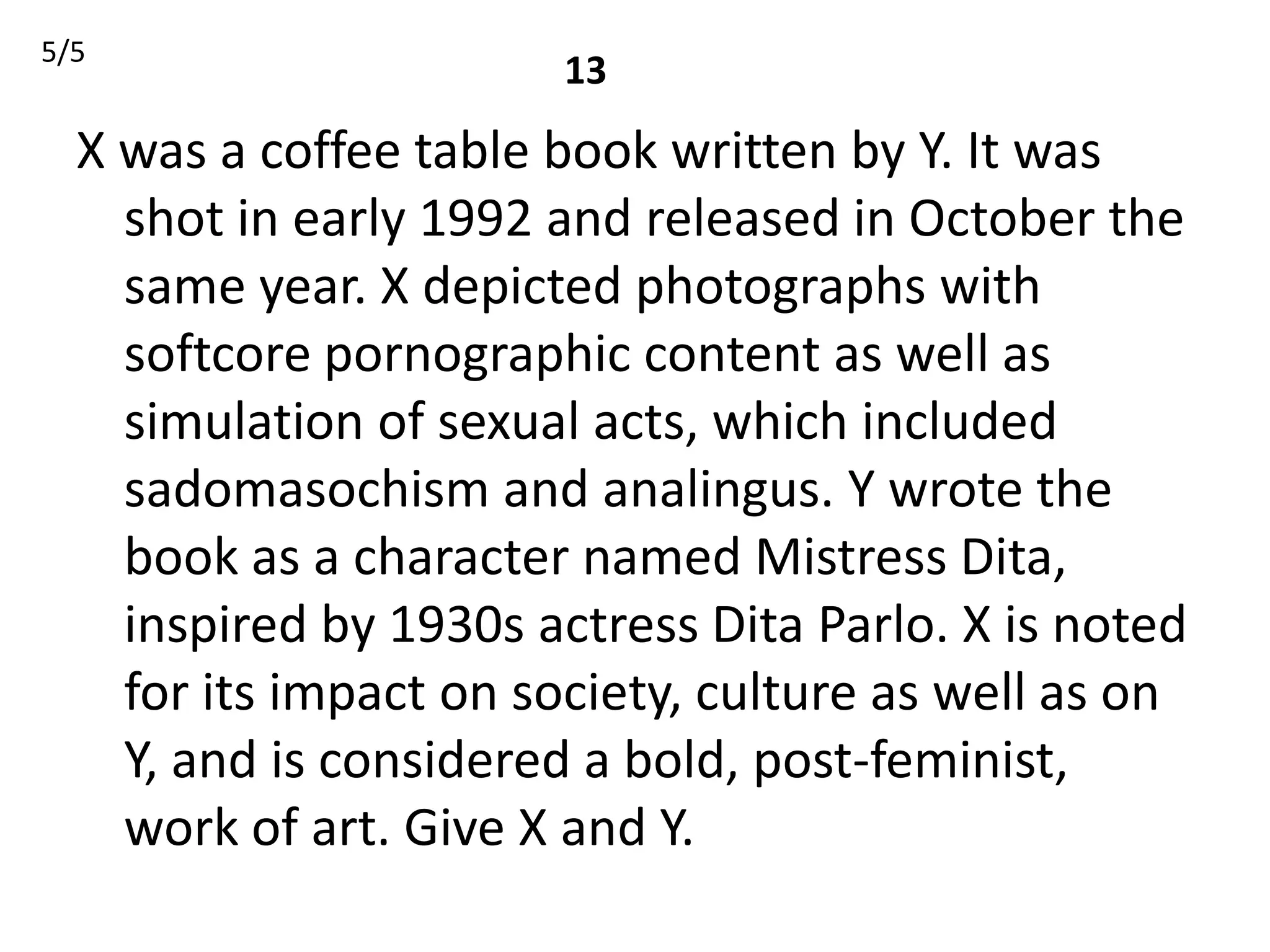 5/5
                       13
  X was a coffee table book written by Y. It was
    shot in early 1992 and released in October the
    same year. X depicted photographs with
    softcore pornographic content as well as
    simulation of sexual acts, which included
    sadomasochism and analingus. Y wrote the
    book as a character named Mistress Dita,
    inspired by 1930s actress Dita Parlo. X is noted
    for its impact on society, culture as well as on
    Y, and is considered a bold, post-feminist,
    work of art. Give X and Y.
 