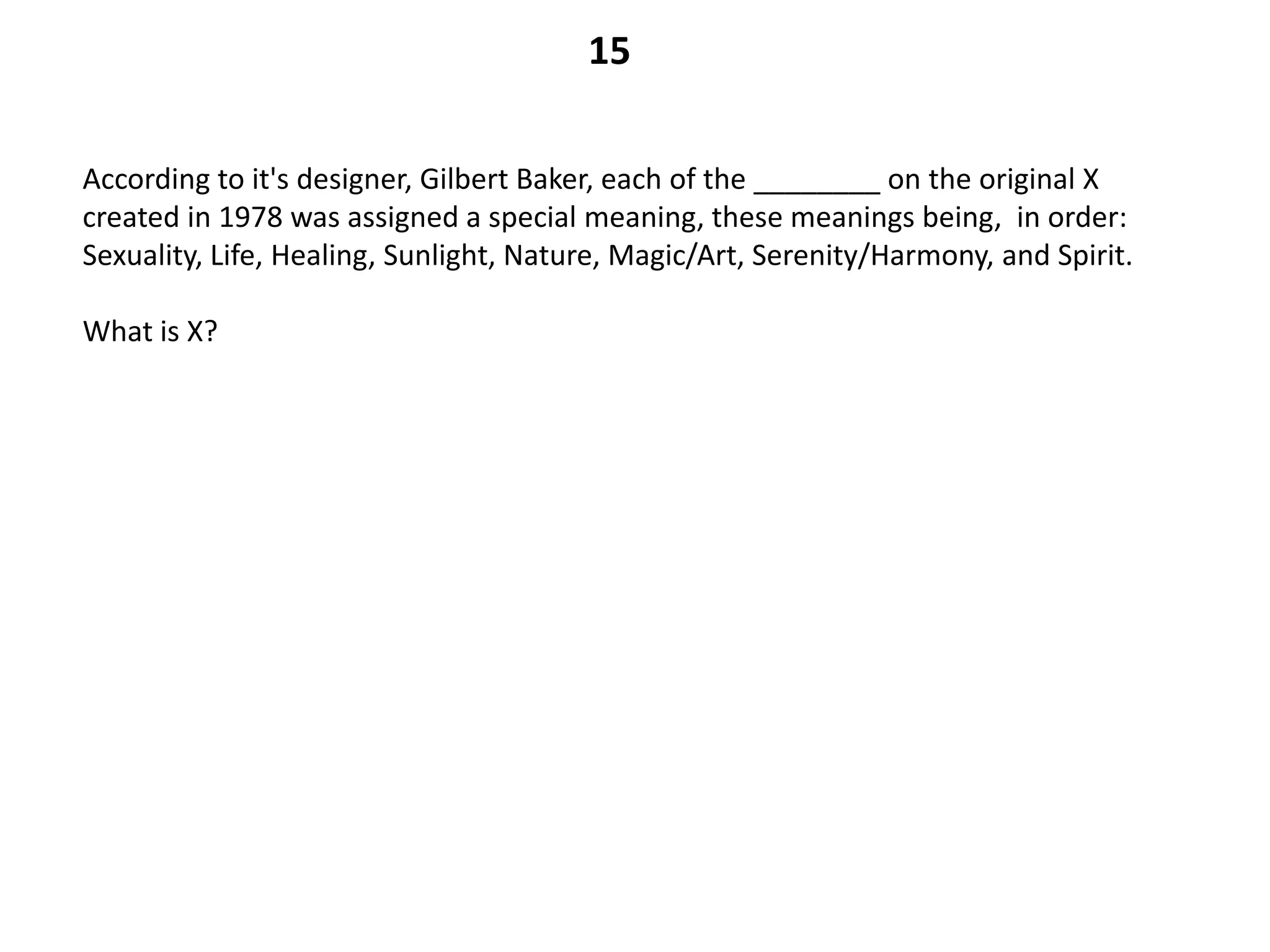15

According to it's designer, Gilbert Baker, each of the ________ on the original X
created in 1978 was assigned a special meaning, these meanings being, in order:
Sexuality, Life, Healing, Sunlight, Nature, Magic/Art, Serenity/Harmony, and Spirit.

What is X?
 