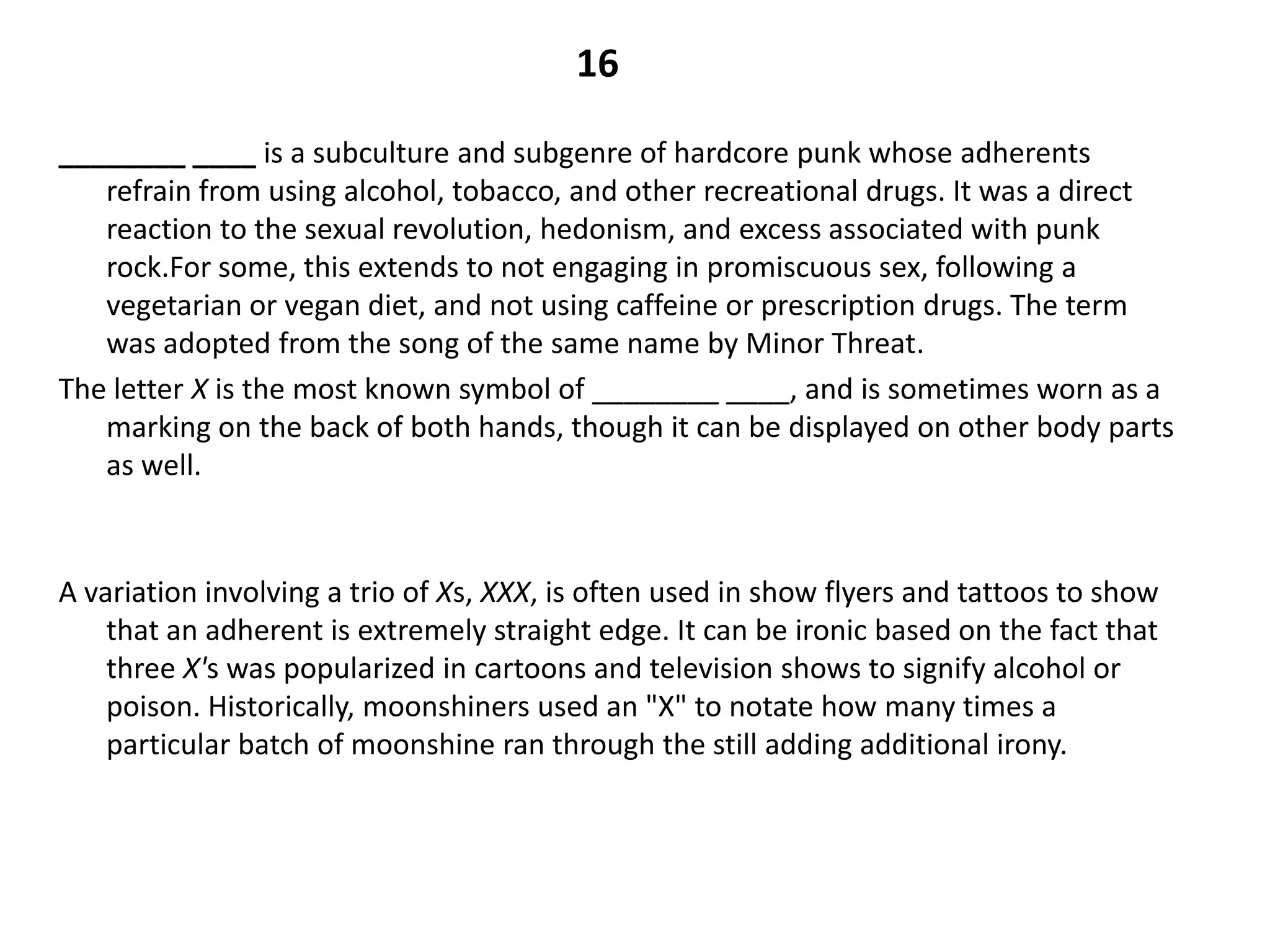 16

________ ____ is a subculture and subgenre of hardcore punk whose adherents
   refrain from using alcohol, tobacco, and other recreational drugs. It was a direct
   reaction to the sexual revolution, hedonism, and excess associated with punk
   rock.For some, this extends to not engaging in promiscuous sex, following a
   vegetarian or vegan diet, and not using caffeine or prescription drugs. The term
   was adopted from the song of the same name by Minor Threat.
The letter X is the most known symbol of ________ ____, and is sometimes worn as a
   marking on the back of both hands, though it can be displayed on other body parts
   as well.



A variation involving a trio of Xs, XXX, is often used in show flyers and tattoos to show
    that an adherent is extremely straight edge. It can be ironic based on the fact that
    three X's was popularized in cartoons and television shows to signify alcohol or
    poison. Historically, moonshiners used an "X" to notate how many times a
    particular batch of moonshine ran through the still adding additional irony.
 