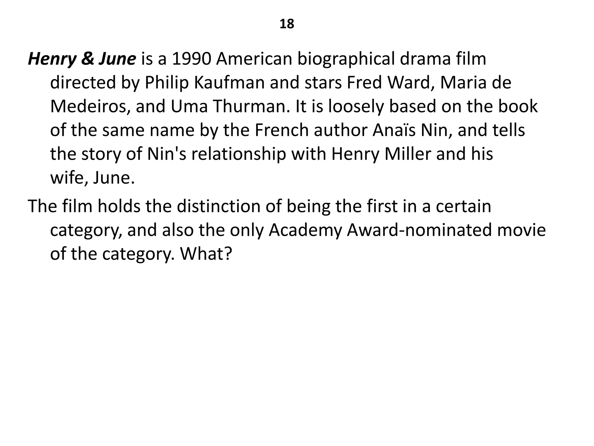 18

Henry & June is a 1990 American biographical drama film
  directed by Philip Kaufman and stars Fred Ward, Maria de
  Medeiros, and Uma Thurman. It is loosely based on the book
  of the same name by the French author Anaïs Nin, and tells
  the story of Nin's relationship with Henry Miller and his
  wife, June.
The film holds the distinction of being the first in a certain
  category, and also the only Academy Award-nominated movie
  of the category. What?
 