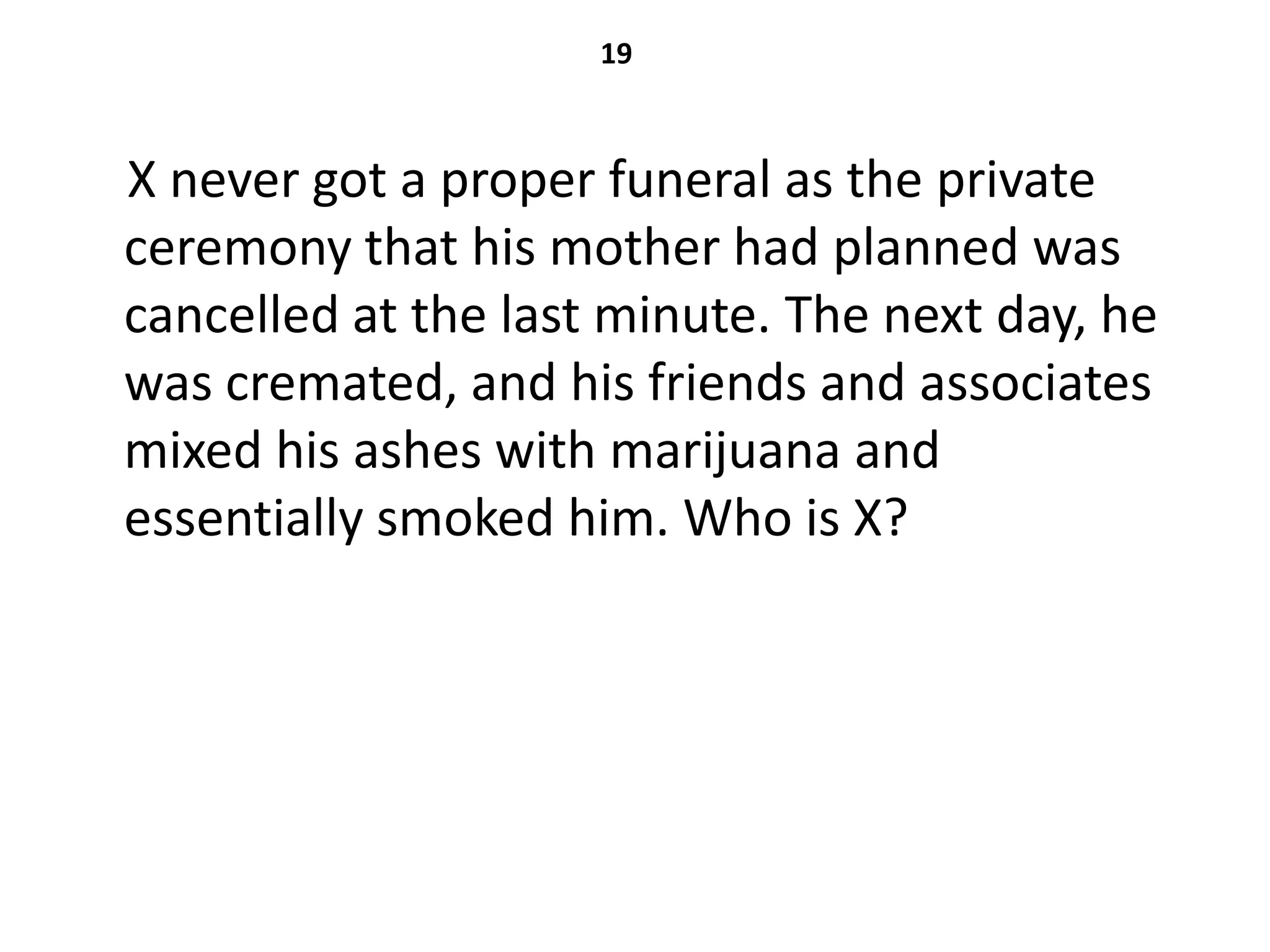 19



X never got a proper funeral as the private
ceremony that his mother had planned was
cancelled at the last minute. The next day, he
was cremated, and his friends and associates
mixed his ashes with marijuana and
essentially smoked him. Who is X?
 