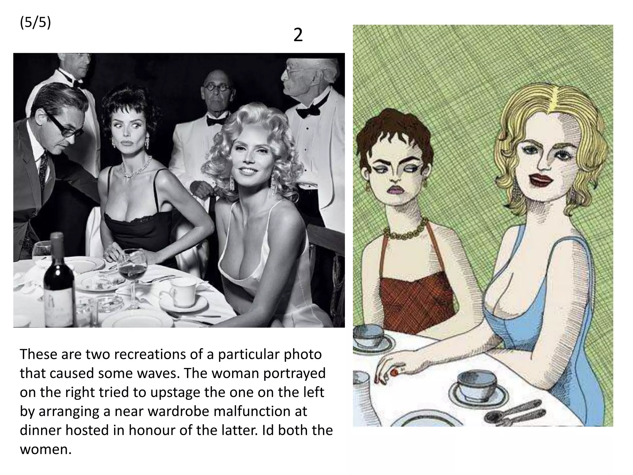 (5/5)
                                           2




These are two recreations of a particular photo
that caused some waves. The woman portrayed
on the right tried to upstage the one on the left
by arranging a near wardrobe malfunction at
dinner hosted in honour of the latter. Id both the
women.
 