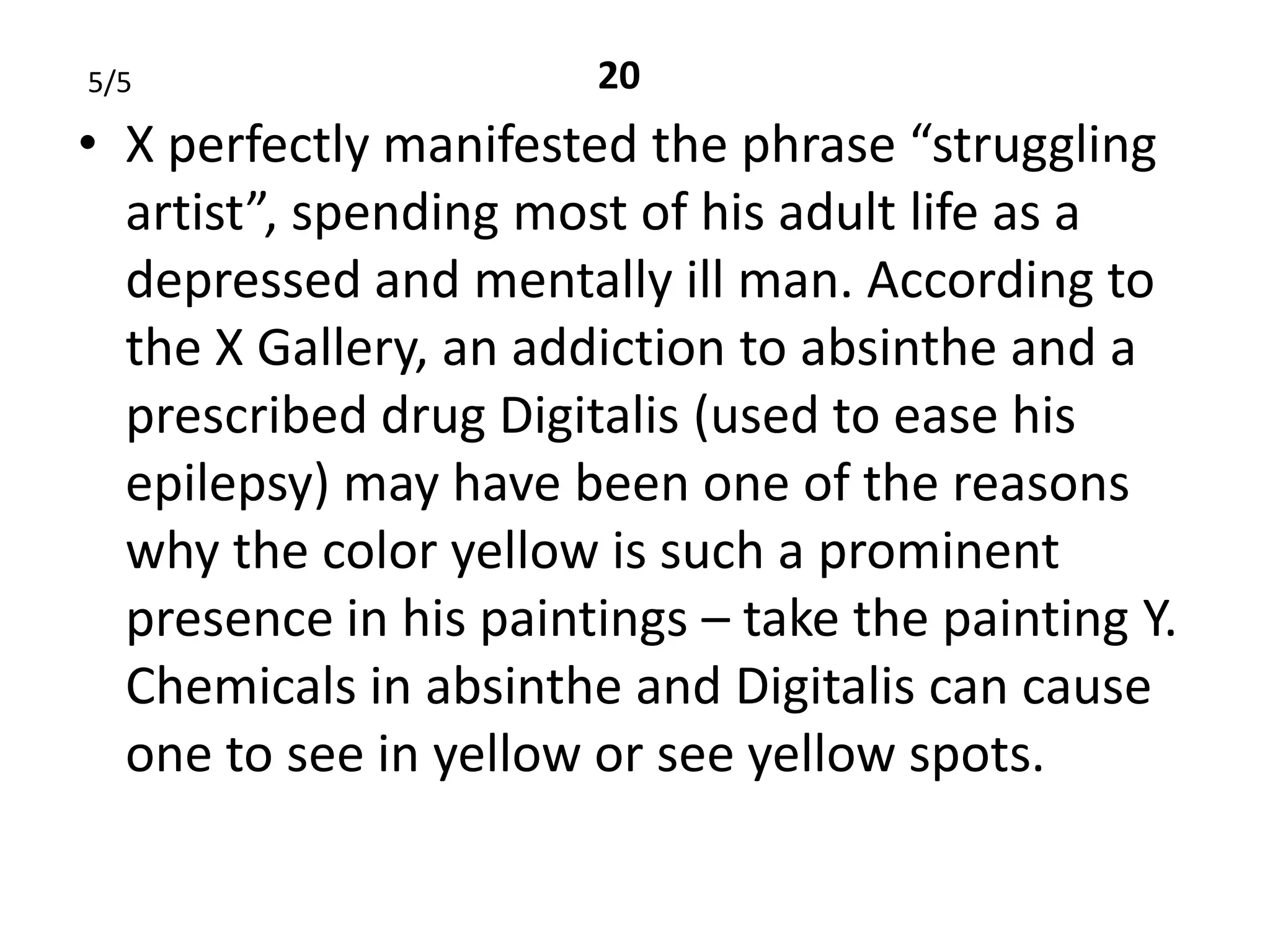 5/5                    20
• X perfectly manifested the phrase “struggling
  artist”, spending most of his adult life as a
  depressed and mentally ill man. According to
  the X Gallery, an addiction to absinthe and a
  prescribed drug Digitalis (used to ease his
  epilepsy) may have been one of the reasons
  why the color yellow is such a prominent
  presence in his paintings – take the painting Y.
  Chemicals in absinthe and Digitalis can cause
  one to see in yellow or see yellow spots.
 