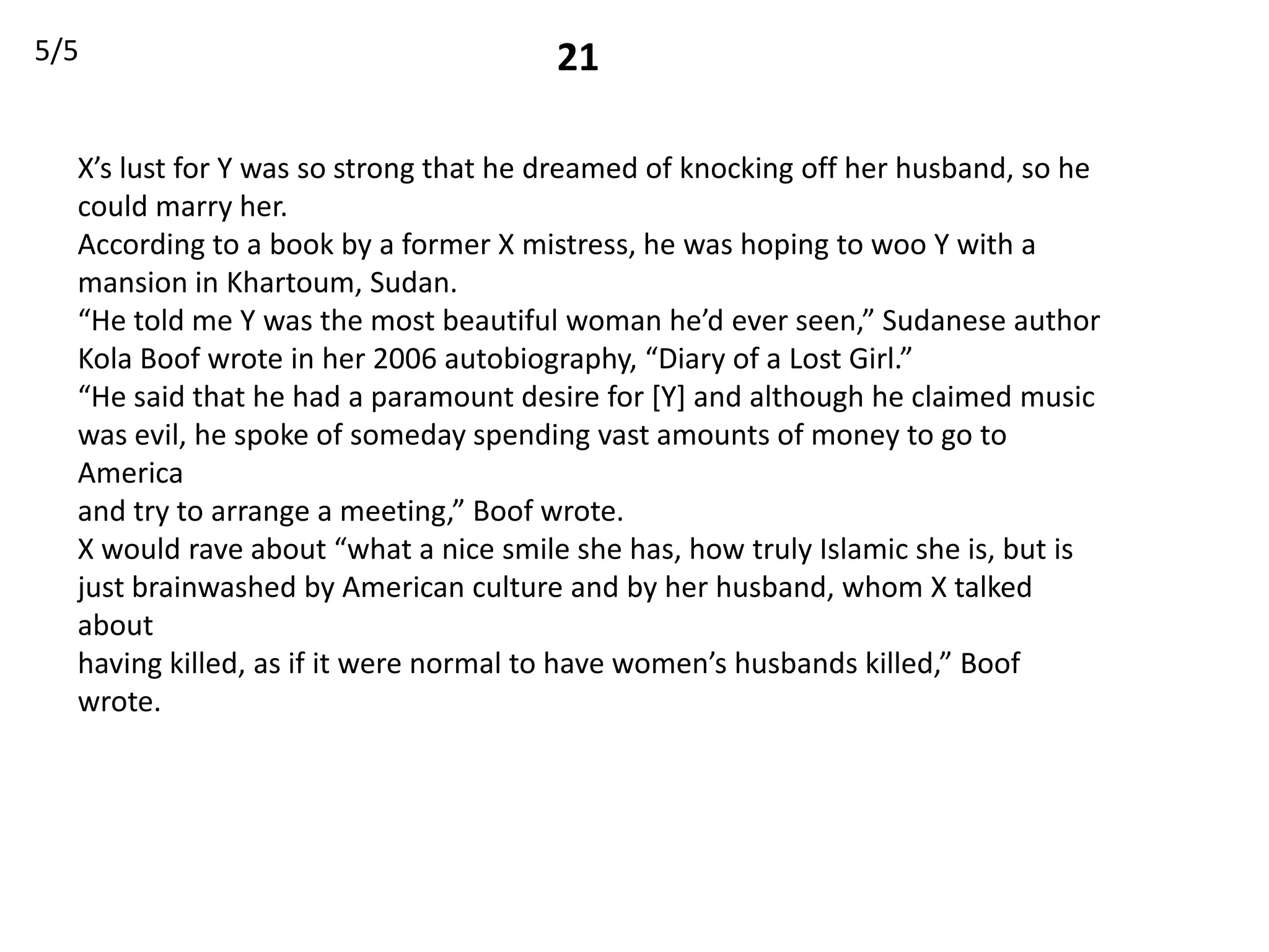 5/5                                    21

  X’s lust for Y was so strong that he dreamed of knocking off her husband, so he
  could marry her.
  According to a book by a former X mistress, he was hoping to woo Y with a
  mansion in Khartoum, Sudan.
  “He told me Y was the most beautiful woman he’d ever seen,” Sudanese author
  Kola Boof wrote in her 2006 autobiography, “Diary of a Lost Girl.”
  “He said that he had a paramount desire for [Y] and although he claimed music
  was evil, he spoke of someday spending vast amounts of money to go to
  America
  and try to arrange a meeting,” Boof wrote.
  X would rave about “what a nice smile she has, how truly Islamic she is, but is
  just brainwashed by American culture and by her husband, whom X talked
  about
  having killed, as if it were normal to have women’s husbands killed,” Boof
  wrote.
 