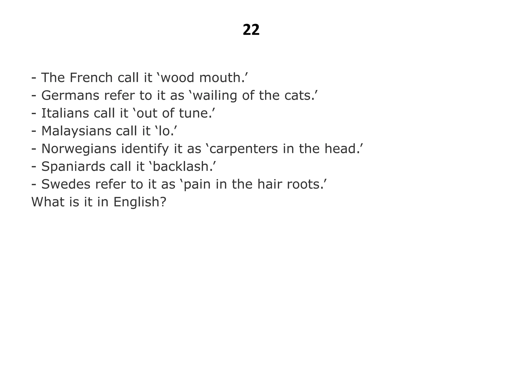 22

- The French call it „wood mouth.‟
- Germans refer to it as „wailing of the cats.‟
- Italians call it „out of tune.‟
- Malaysians call it „lo.‟
- Norwegians identify it as „carpenters in the head.‟
- Spaniards call it „backlash.‟
- Swedes refer to it as „pain in the hair roots.‟
What is it in English?
 